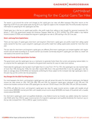 GAMABrief:
Preparing for the Capital Gains Tax Hike
Tax season is just around the corner and changes to the capital gains tax rates will affect taxpayers ﬁling their returns at the
beginning of 2014. If you sold capital assets during 2013, you might be subject to the increased rates. This brief provides important
information on preparing for the capital gains tax hike.
Capital gains tax is the tax on capital asset proﬁts—the proﬁt made from selling an item bought for personal investment. On
January 1, 2013, the government passed the American Taxpayer Relief Act of 2012 (ATRA). The ATRA added a top federal
income bracket of 39.6% and increased the long-term capital gains tax rate to 20% starting in the 2013 tax year.
Short-­‐	
  and	
  Long-­‐Term	
  Capital	
  Gains
There are two types of capital gains: short-term and long-term. Short-term capital gains are proﬁts made from selling capital
assets owned for less than a year. Long-term capital gains are proﬁts made from selling capital assets owned for more than one
year.
The tax rates for short-term and long-term capital gains are different. Short-term capital gains are lumped together with regular
income and are taxed according to an income earner’s tax bracket. Conversely, long-term capital gains are taxed at a lower set
rate based on the earner’s tax bracket.
Historical	
  Trends	
  of	
  the	
  Capital	
  Gains	
  Tax	
  Rate	
  
The government uses the capital gains tax as a mechanism to generate funds. Given the current and growing national debt, it is
no surprise that the capital gains tax increased as the government searches for ways to make more revenue.
Historically, the capital gains rate has been much higher than it is now. From 1917 to 1921, the capital gains tax rate reached highs
of more than 70%. During the 1930s, the rate often neared 40%. And, in the post World War II era, the capital gains rate has
been, on average, about 25.5%. While not necessarily comforting for those subject to the increased rate, high capital gains rates in
the past may put the current rate into perspective.
Key	
  Changes	
  for	
  the	
  2014	
  Tax	
  Filing	
  Season
For most taxpayers, the short- and long-term capital gains tax rate will remain the same. For short-term capital gains, the federal
income tax rates remain at 10%, 15%, 25%, 28%, 33% and 35%. For long-term capital gains, individuals in the 10% and 15%
income tax brackets continue to have a 0% capital gains tax rate and 15% for those in the 25%, 28%, 33% and 35% tax brackets.
The ATRA will affect the short- and long-term capital gains tax rates for upper income earners—singles with taxable annual
income above $400,000, married joint-ﬁlers with taxable annual income above $450,000 and heads of household with a taxable
income above $425,000.
For short-term capital gains (and non-qualiﬁed dividends), a top federal income tax bracket was added, making the maximum
rate 39.6% rather than 35% for upper income earners. For long-term capital gains (and qualiﬁed dividends), the maximum cap on
the tax rate increased from 15% to 20% for upper income earners.

A  GAMA  White  Paper  produced  by  Nicole  Nord                                                                                                          ©  2013.  Gagnier  Margossian  LLP.    All  rights  reserved.  

 