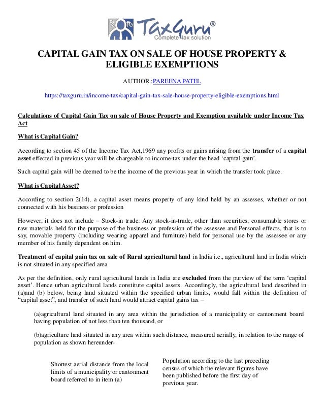 CAPITAL GAIN TAX ON SALE OF HOUSE PROPERTY &
ELIGIBLE EXEMPTIONS
AUTHOR :PAREENA PATEL
https://taxguru.in/income-tax/capital-gain-tax-sale-house-property-eligible-exemptions.html
Calculations of Capital Gain Tax on sale of House Property and Exemption available under Income Tax
Act
What is Capital Gain?
According to section 45 of the Income Tax Act,1969 any profits or gains arising from the transfer of a capital
asset effected in previous year will be chargeable to income-tax under the head ‘capital gain’.
Such capital gain will be deemed to be the income of the previous year in which the transfer took place.
What is Capital Asset?
According to section 2(14), a capital asset means property of any kind held by an assesses, whether or not
connected with his business or profession
However, it does not include – Stock-in trade: Any stock-in-trade, other than securities, consumable stores or
raw materials held for the purpose of the business or profession of the assessee and Personal effects, that is to
say, movable property (including wearing apparel and furniture) held for personal use by the assessee or any
member of his family dependent on him.
Treatment of capital gain tax on sale of Rural agricultural land in India i.e., agricultural land in India which
is not situated in any specified area.
As per the definition, only rural agricultural lands in India are excluded from the purview of the term ‘capital
asset’. Hence urban agricultural lands constitute capital assets. Accordingly, the agricultural land described in
(a)and (b) below, being land situated within the specified urban limits, would fall within the definition of
“capital asset”, and transfer of such land would attract capital gains tax –
(a)agricultural land situated in any area within the jurisdiction of a municipality or cantonment board
having population of not less than ten thousand, or
(b)agriculture land situated in any area within such distance, measured aerially, in relation to the range of
population as shown hereunder-
Shortest aerial distance from the local
limits of a municipality or cantonment
board referred to in item (a)
Population according to the last preceding
census of which the relevant figures have
been published before the first day of
previous year.
 