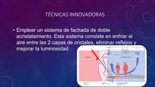TÉCNICAS INNOVADORAS
• Emplear un sistema de fachada de doble
acristalamiento. Este sistema consiste en enfriar el
aire entre las 2 capas de cristales, eliminar reflejos y
mejorar la luminosidad.
 