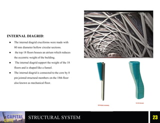 INTERNAL DIAGRID:
● The internal diagrid cruciforms were made with
80 mm diameter hollow circular sections.
● the top 18 floors houses an atrium which reduces
the eccentric weight of the building.
● The internal diagrid support the weight of the 18
floors and is shaped like a funnel.
● The internal diagrid is connected to the core by 8
pin jointed structural members on the 18th floor
also known as mechanical floor.
23
STRUCTURAL SYSTEM
 