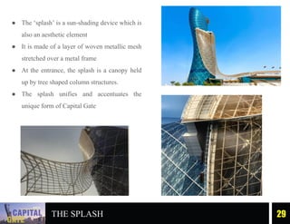 ● The ‘splash’ is a sun-shading device which is
also an aesthetic element
● It is made of a layer of woven metallic mesh
stretched over a metal frame
● At the entrance, the splash is a canopy held
up by tree shaped column structures.
● The splash unifies and accentuates the
unique form of Capital Gate
THE SPLASH 29
 