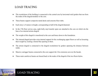 LOAD TRACING 32
LOAD TRACING
● The exoskeleton of the building is connected to the central core by horizontal steel girders that run from
the nodes of the diagrid modules to the core.
● These beams support composite metal decks and concrete floor slabs.
● Each story is 4 meters in height, corresponding to half of the diagrid diamond.
● In the 17th floor service area, eight hefty steel transfer spurs are attached to the core on which sits the
base of an internal atrium diagrid.
● The weight of this diagrid is transferred to the core and hence down to the foundation.
● The internal diagrid provides extra internal support for the overhanging upper floors as well as lessening
their weight by creating a funnel like opening in them.
● The atrium diagrid is connected to the diagrid exoskeleton by girders spanning the distance between
nodes.
● Massive outrigger beams connected to the core support the 12m extension out over the facade.
● These outer cantilever beams are braced back to the nodes of the diagrid of the two floors below.
 