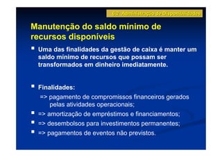 6.2 Administração de Disponibilidades

Manutenção do saldo mínimo de
recursos disponíveis
 Uma das finalidades da gestão de caixa é manter um
 saldo mínimo de recursos que possam ser
 transformados em dinheiro imediatamente.


 Finalidades:
 => pagamento de compromissos financeiros gerados
     pelas atividades operacionais;
 => amortização de empréstimos e financiamentos;
 => desembolsos para investimentos permanentes;
 => pagamentos de eventos não previstos.
 