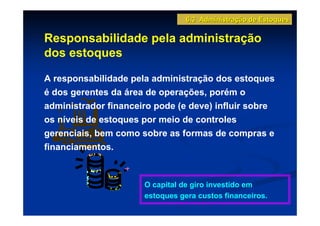 6.3 Administração de Estoques

Responsabilidade pela administração
dos estoques

A responsabilidade pela administração dos estoques
é dos gerentes da área de operações, porém o
administrador financeiro pode (e deve) influir sobre
os níveis de estoques por meio de controles
gerenciais, bem como sobre as formas de compras e
financiamentos.



                      O capital de giro investido em
                      estoques gera custos financeiros.
 