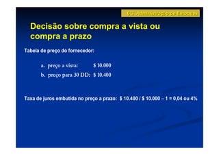 6.3 Administração de Estoques

  Decisão sobre compra a vista ou
  compra a prazo
Tabela de preço do fornecedor:

       a. preço a vista:      $ 10.000
       b. preço para 30 DD: $ 10.400


Taxa de juros embutida no preço a prazo: $ 10.400 / $ 10.000 − 1 = 0,04 ou 4%
 