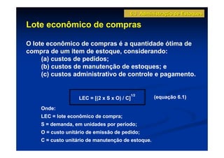 6.3 Administração de Estoques

Lote econômico de compras

O lote econômico de compras é a quantidade ótima de
compra de um item de estoque, considerando:
     (a) custos de pedidos;
     (b) custos de manutenção de estoques; e
     (c) custos administrativo de controle e pagamento.


                                             1/2
                   LEC = [(2 x S x O) / C]         (equação 6.1)

    Onde:
    LEC = lote econômico de compra;
    S = demanda, em unidades por período;
    O = custo unitário de emissão de pedido;
    C = custo unitário de manutenção de estoque.
 
