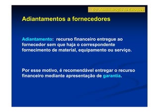 6.3 Administração de Estoques

Adiantamentos a fornecedores


Adiantamento: recurso financeiro entregue ao
fornecedor sem que haja o correspondente
fornecimento de material, equipamento ou serviço.



Por esse motivo, é recomendável entregar o recurso
financeiro mediante apresentação de garantia.
 