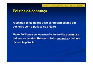 6.4 Administração de Contas a Receber

Política de cobrança


A política de cobrança deve ser implementada em
conjunto com a política de crédito.

Maior facilidade em concessão de crédito aumenta o
volume de vendas. Por outro lado, aumenta o volume
de inadimplência.
 