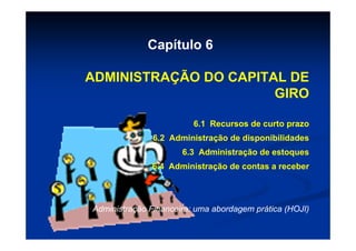Capítulo 6

ADMINISTRAÇÃO DO CAPITAL DE
                       GIRO

                         6.1 Recursos de curto prazo
               6.2 Administração de disponibilidades
                      6.3 Administração de estoques
              6.4 Administração de contas a receber




Administração Financeira: uma abordagem prática (HOJI)
 