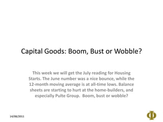 Capital Goods: Boom, Bust or Wobble? This week we will get the July reading for Housing Starts. The June number was a nice bounce, while the 12-month moving average is at all-time lows. Balance sheets are starting to hurt at the home-builders, and especially Pulte Group.  Boom, bust or wobble? 14/08/2011 