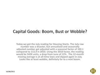 Capital Goods: Boom, Bust or Wobble? Today we got the July reading for Housing Starts. The July raw number was a disaster, but annualized and seasonally adjusted number got adjusted with a seasonal factor of 102,1 compared to 112,4 in 2010. Using the 2010 factor, the reading would be 542K units, a drop from June of 12%.  The 12-month moving average is at all-time lows and dipped again in July. Looks like at least wobble, definitely far to a next boom. 16/08/2011 
