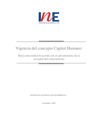Vigencia del concepto Capital Humano:
 Hacia una medición acorde con el advenimiento de la
             sociedad del conocimiento




          INSTITUTO NACIONAL DE ESTADÍSTICAS



                     Noviembre / 2011
 
