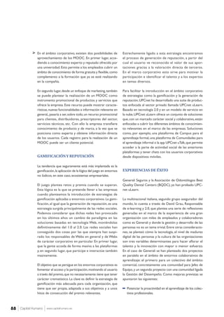 > Estrechamente ligado a esta estrategia encontramos
el proceso de generación de reputación, a partir del
cual el usuario ve reconocido el valor de sus apor-
taciones gracias a la valoración directa de terceros.
En el marco corporativo esto sirve para motivar la
participación e identificar el talento y a los expertos
en temas diversos.
Para facilitar la introducción en el ámbito corporativo
de estrategias como la gamificación y la generación de
reputación,UPCnet ha desarrollado una suite de produc-
tos enfocada al sector privado llamada UPCnet uLearn.
Basado en tecnología 2.0 y en un modelo de servicio en
la nube,UPCnet uLearn ofrece un conjunto de soluciones
que,con un marcado carácter social y colaborativo,están
enfocadas a cubrir los diferentes ámbitos de conocimien-
to relevantes en el marco de las empresas. Soluciones
como, por ejemplo, una plataforma de Campus para el
aprendizaje formal,una plataforma de Comunidades para
el aprendizaje informal o la app UPCnet uTalk,que permite
acceder a la parte de actividad social de las anteriores
plataformas y tener chats con los usuarios corporativos
desde dispositivos móviles.
EXPERIENCIAS DE ÉXITO
Generali Seguros y la Asociación de Odontólogos Best
Quality Dental Centers (BQDC), ya han probado UPC-
net uLearn.
La multinacional italiana, segundo grupo asegurador del
mundo, lo cuenta a través de David Grau, Responsable
de e-learning y 2.0, que plantea una serie de reflexiones
generadas en el marco de la experiencia de una gran
organización con miles de empleados y colaboradores
como es Generali y donde la gestión y desarrollo de las
personas no es un tema trivial.Entre otras consideracio-
nes, se planteó cómo la tecnología, el nivel de madurez
digital de las personas y la cultura de las organizaciones
son tres variables determinantes para hacer aflorar el
talento y la innovación con mayor o menor esfuerzo.
En el caso de Generali se han planteado dos proyectos
en paralelo en el ámbito de entornos colaborativos de
aprendizaje: el primero para un colectivo del ámbito
comercial, concretamente una comunidad para Jefes de
Equipo,y un segundo proyecto con una comunidad ligada
la Gestión del Desempeño. Como mejoras previstas se
apuntaron las siguientes:
−− Potenciar la proactividad en el aprendizaje de los colec-
tivos profesionales.
En el ámbito corporativo, existen dos posibilidades de
aprovechamiento de los MOOC. En primer lugar, acce-
diendo a conocimiento experto y reputado ofrecido por
una universidad.Esto permite a los empleados cubrir un
ámbito de conocimiento de forma gratuita y flexible,como
complemento a la formación que ya se esté realizando
en la compañía.
En segundo lugar,desde un enfoque de marketing,también
se puede plantear la realización de un MOOC como
instrumento promocional de productos y servicios que
ofrece la empresa. Este recurso puede mostrar caracte-
rísticas,nuevas funcionalidades e información relevante en
general,,pasaría a ser,sobre todo,un recurso promocional
para clientes, distribuidores, prescriptores del sector,
servicios técnicos, etc. Con ello la empresa transfiere
conocimiento de producto y de marca, a la vez que se
posiciona como experta y obtiene información directa
de los usuarios. Cada registro para la realización de un
MOOC puede ser un cliente potencial.
GAMIFICACIÓNY REPUTACIÓN
La tendencia que seguramente está más implantada es la
gamificación,la aplicación de la lógica del juego en entornos
no lúdicos,en este caso,ecosistemas empresariales.
El juego plantea retos y premia cuando se superan.
Esta lógica es la que se pretende llevar a las empresas
cuando planteamos la introducción de estrategias de
gamificación aplicadas a entornos corporativos.La gami-
ficación, al igual que la generación de reputación, es una
estrategia surgida principalmente de las redes sociales.
Podemos considerar que dichas redes han provocado
en los últimos años un cambio de paradigma en las
soluciones basadas en tecnología Web, moviéndolas
definitivamente del 1.0 al 2.0. Las redes sociales han
conseguido dos cosas por las que siempre han suspi-
rado los responsables de Webs en general y de Webs
de carácter corporativo en particular. En primer lugar,
que la gente acceda de forma masiva a las plataformas
y, en segundo lugar, que participe e interactúe también
masivamente.
El objetivo que se persigue en los entornos corporativos es
fomentar el acceso y la participación,motivando al usuario
a través del premio,que no necesariamente tiene que tener
carácter crematístico. La clave es definir la estrategia de
gamificación más adecuada para cada organización, que
tiene que ser propia, adaptada a sus objetivos y a unos
hitos de consecución del premio relevantes.
Capital Humano www.capitalhumano.es88
 