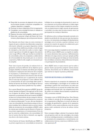 −− Desarrollar los procesos de adaptación de las solucio-
nes formativas actuales a soluciones compatibles con
cualquier dispositivo y navegador.
−− Promover la cultura colaborativa 2.0 en la organización.
−− Contabilizar como actividad formativa la realizada en
plataformas de comunidades.
−− Disponer de acceso móvil amigable y rápido para el 2.0
−− Desarrollar y potenciar la figura del Gestor del Cono-
cimiento yAprendizaje por parte del personal docente.
Para Generali, otro factor clave era cómo minimizar el
impacto de que su colectivo de profesionales compartiera
información utilizando sus propios dispositivos móviles
y sus propias líneas telefónicas privadas,a través de apps
de mensajería y chat sobre las cuales no tenían ningún
control ni garantía en el modelo de negocio.Una solución
como la app UPCnet uTalk, que moviliza la actividad de
las comunidades y dota a los empleados y colaboradores
de la funcionalidad de chat privado pero en un entorno
corporativo y fiable,ha sido acogida con entusiasmo por
la compañía.
Tener claro el punto de partida y la madurez de la or-
ganización, una buena definición de los objetivos que se
persiguen,identificar el colectivo más idóneo para empezar,
la alineación e implicación de la Dirección de la compañía
en el proyecto y la dinamización e integración con sis-
temas corporativos fueron otros factores clave de éxito
que apunto David Grau por su experiencia de muchos
años en este tipo de proyectos.Y, como reflexión final,
su convencimiento de que la tecnología debe ayudar a
eliminar las barreras de entrada:“en tecnología ser barroco
es peligroso, hay que buscar plataformas muy usables”.
Por su parte,Elisenda Serra,gerente de BQDC (grupo de
clínicas dentales de España y Portugal que se han unido
con el objetivo de ofrecer mejor calidad terapéutica y
asistencial a sus pacientes),afirma que la esencia de BQDC
se basa en el convencimiento de que compartir informa-
ción,protocolos clínicos y conocimientos los convertirá
en mejores profesionales.Y es por ello que decidieron
crear una comunidad de conocimiento,aunque no fue un
éxito inmediato.Serra reflexionó sobre un primer intento
fallido de introducción de comunidades en BQDC,sobre
las razones que consideran que les llevaron a fracasar en
esa primera experiencia y el convencimiento firme de
que los entornos colaborativos y las comunidades 2.0
eran el camino. Eso les llevó a intentarlo una segunda
vez, ahora sí, de manera exitosa.
Como factores de fracaso identificados por BQDC en
su primera experiencia con comunidades se encuentran
la faltaba de una estrategia de dinamización, la teoría no
era coherente con la práctica deficiente,no había ningún
tutorialt,ampoco se hizo ninguna campaña de comunica-
ción,no proporcionaron ningún resumen de aportaciones
y actividad, y las altas dosis de aburrimiento entre los
participantes les condujo al abandono.
En definitiva,se dio un enfoque demasiado centrado en la
plataforma,perdiendo de vista que este tipo de proyectos
no son,o no únicamente,tecnológicos.El planteamiento
estratégico era el correcto y querían continuar con el
proceso de creación de espacios de colaboración, pero
la plataforma tenía que ser distinta.
En la nueva etapa,basada en la plataforma de Comunidades
de UPCnet uLearn, BQDC puso su empeño en estable-
cer nuevos elementos clave,ausentes o deficientemente
definidos en la etapa anterior,como por ejemplo:perfiles
bien estructurados,grupos de trabajo por áreas de interés,
foros de debate,comisiones,videoconferencias de la Junta
o la participación de proveedores.
Ahora BQDC tiene un nuevo entorno que ha vuelto a
generar ilusión, que permite compartir eventos, buenas
prácticas, documentos, etc. En definitiva, conocimiento
que revierte en mejorar la práctica profesional.
NUEVOS RETOS PARA LAS EMPRESAS
Nuestra experiencia en proyectos de implantación de
nuevas metodologías y tecnologías en los ámbitos del
aprendizaje y gestión del conocimiento nos indica que
estamos inmersos en un proceso de cambio.Este nuevo
paradigma está haciendo salir a las compañías de la zona
de confort con modelos clásicos basados en plataformas
LMS y contenidos estándar.
Conceptos como el BYOD (Bring Your Own Device),
que conlleva la entrada de las tecnologías personales
en la organización, el Big Data y la minería de datos, las
estrategias de gamificación y gestión de la reputación,
los MOOC y otras nuevas tendencias como los serious
games, están cambiando la forma de enfocar dichos
proyectos.
Estos conceptos obligan a plantear los proyectos desde
una perspectiva cada vez más estratégica, más amplia,
de forma multidepartamental y multidisciplinar, creando
un ecosistema de competencias y conocimientos con
colaboraciones internas y externas, en definitiva, mucho
más apasionante.¾
89Nº 289 Julio/Agosto 2014
 