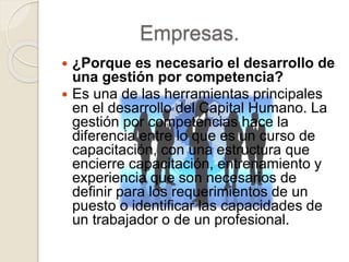 Empresas.
 ¿Porque es necesario el desarrollo de
una gestión por competencia?
 Es una de las herramientas principales
en el desarrollo del Capital Humano. La
gestión por competencias hace la
diferencia entre lo que es un curso de
capacitación, con una estructura que
encierre capacitación, entrenamiento y
experiencia que son necesarios de
definir para los requerimientos de un
puesto o identificar las capacidades de
un trabajador o de un profesional.
 