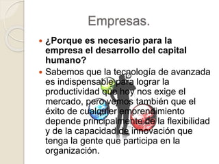 Empresas.
 ¿Porque es necesario para la
empresa el desarrollo del capital
humano?
 Sabemos que la tecnología de avanzada
es indispensable para lograr la
productividad que hoy nos exige el
mercado, pero vemos también que el
éxito de cualquier emprendimiento
depende principalmente de la flexibilidad
y de la capacidad de innovación que
tenga la gente que participa en la
organización.
 
