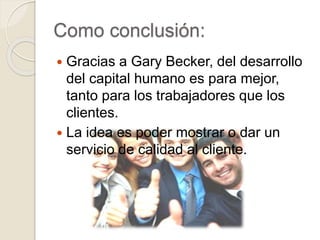 Como conclusión:
 Gracias a Gary Becker, del desarrollo
del capital humano es para mejor,
tanto para los trabajadores que los
clientes.
 La idea es poder mostrar o dar un
servicio de calidad al cliente.
 