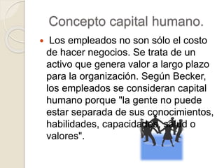 Concepto capital humano.
 Los empleados no son sólo el costo
de hacer negocios. Se trata de un
activo que genera valor a largo plazo
para la organización. Según Becker,
los empleados se consideran capital
humano porque "la gente no puede
estar separada de sus conocimientos,
habilidades, capacidades, salud o
valores".
 