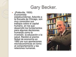 Gary Becker.
 (Pottsville, 1930)
Economista
estadounidense. Adscrito a
la Escuela de Chicago, son
muy conocidos sus
trabajos sobre el capital
humano, en los que
desarrolló los fundamentos
para algunas decisiones
humanas como la
inversión, la educación o la
salud. Recibió el premio
Nobel de economía en
1992 por sus aportaciones
microeconómicas en torno
al comportamiento y las
relaciones humanas.
 