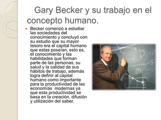 Gary Becker y su trabajo en el
concepto humano.
 Becker comenzó a estudiar
las sociedades del
conocimiento y concluyó con
su estudio que su mayor
tesoro era el capital humano
que estas poseían, esto es,
el conocimiento y las
habilidades que forman
parte de las personas, su
salud y la calidad de sus
hábitos de trabajo, además
logra definir al capital
humano como importante
para la productividad de las
economías modernas ya
que esta productividad se
basa en la creación, difusión
y utilización del saber.
 