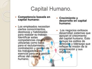 Capital Humano.
 Competencia basada en
capital humano:
 Los empleados necesitan
ciertos conocimientos,
destrezas y habilidades
para realizar su trabajo.
Identificar estas
competencias clave y
utilizarlas como base
para el reclutamiento,
contratación y gestión de
los trabajadores es
esencial para una gestión
eficaz del capital
humano.
 Crecimiento y
desarrollo en capital
humano:
 Los negocios exitosos
desarrollan sistemas que
apoyan el crecimiento
del capital humano. Esto
incluye los estilos de
dirección y liderazgo que
reflejan la misión de la
organización y sus
objetivos.
 