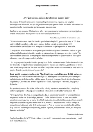 La región más rica del Perú 
IV 
¿Por qué hay una escasez de talento en nuestro país? 
La escasez de talento en nuestro país se debe principalmente a que no hay un plan 
estratégico en educación y a que los profesionales que egresan de las entidades educativas no 
cuentan con las competencias que demandan las empresas. 
Realizaron un sondeo a 60 directores, jefes y gerentes de recursos humanos y se concluyó que 
el 88% de ellos está disconforme con la falta de capital humano. 
Manuel Cubas, presidente de Cornerstone Lima. 
“El sistema educativo en el Perú se ha quedado en el siglo XX, por no decir en el XIX. Las 
universidades son hoy en día imprentas de títulos, o sea tenemos más de 120 
universidades y el 99% de ellas no egresan nada que valga la pena en el mercado”. 
“Las que son estatales están manejados por académicos que no tienen una idea de lo que 
es la realidad nacional ni cuáles son los profesionales o técnicos que necesita el país. Y las 
universidades privadas, la mayor parte de ellas simplemente lo que buscan es conseguir 
alumnos, cobrarles y egresarles”, añadió. 
“La mayor parte de profesionales que egresan de las universidades o de institutos técnicos, 
no tienen las competencias o las capacidades que buscan las empresas, por lo que se tiene 
que volver a capacitarlos. Pero no todas las compañías tienen una universidad interna o un 
centro de entrenamiento para hacer esto”. 
Perú quedó rezagado en el puesto 75 del índice de capital humano de 122 países, en 
el ranking del Foro Económico Mundial (WEF) ,Perú figuró casi cuarenta posiciones por 
debajo de detrás de Costa Rica y Chile, y por debajo de Uruguay, Brasil, México, Ecuador, 
Argentina y Colombia. En primer lugar quedó Suiza, seguida por Finlandia, Singapur y 
Holanda. 
De los componentes del índice –educación, salud y bienestar, mano de obra y empleo y 
entorno propicio–, estuvo peor ubicado en educación, donde obtuvo el puesto 84. 
”Creo que el caso del Perú es bien particular. Ya en los seminarios sobre el tema político se 
empieza a hablar de “la paradoja peruana”. En los últimos 20 años, el Perú ha crecido 
económicamente, pero a la vez ha debilitado su institucionalidad. Estamos significativamente 
mejor en lo económico, pero menos bien en lo político. Y no queda claro cuánto tiempo es 
sostenible esto. Cuando salía de la universidad, el Perú se comparaba con Colombia y Chile. 
Hoy creo que nuestra gestión pública y gestión regional probablemente están por debajo de 
Ecuador y Bolivia.” 
Felipe Ortiz de Zevallos 
Según el ranking del WEF, Perú está en el puesto 21 en ambiente macroeconómico y en el 
118 en instituciones. 
 