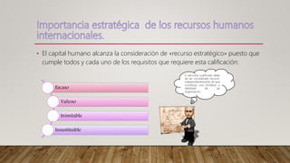 • El capital humano alcanza la consideración de «recurso estratégico» puesto que
cumple todos y cada uno de los requisitos que requiere esta calificación:
Escaso
Valioso
Inimitable
Insustituible
El personal cualificado debe
de ser considerado recurso,
independientemente de que
constituya una fortaleza o
debilidad de las
organización.
 