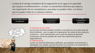 • La base de la ventaja competitiva de la organización es el «gap en la capacidad
que subyace a la diferenciación», es decir, la característica distintiva que separa a
una organización de sus competidoras y que éstas no pueden imitar, o al menos
que no pueden imitar sin un esfuerzo máximo.
Know How de los
empleados
Diferencial funcional
(características y
experiencias).
Ventaja
competitiva
distintiva
Las empresas
siguen 2 caminos
principales para
aumentar su valor
añadido.
 Disminución de costes
Los recursos humanos pueden contribuir a la reducción de costes tanto de
forma indirecta —por su papel en la generación de costes de los productos
y servicios— como directamente, por cuanto los gastos de personal
constituyen una de las partidas de coste más importantes para las
organizaciones.
 Diferenciación
Contar con personal altamente cualificado, que adquiere conocimientos y
habilidades con rapidez, permite fomentar la innovación y la creatividad, lo
que repercutirá en el rendimiento de la organización.
La cantidad y calidad
de capital humano que
tenga la organización
condicionará sus
posibles estrategias de
internacionalización.
 