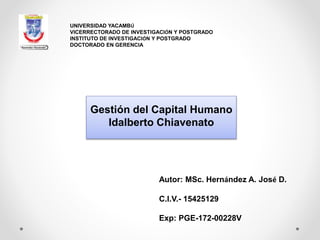 Gestión del Capital Humano
Idalberto Chiavenato
UNIVERSIDAD YACAMBÚ
VICERRECTORADO DE INVESTIGACIÓN Y POSTGRADO
INSTITUTO DE INVESTIGACIÓN Y POSTGRADO
DOCTORADO EN GERENCIA
Autor: MSc. Hernández A. José D.
C.I.V.- 15425129
Exp: PGE-172-00228V
 