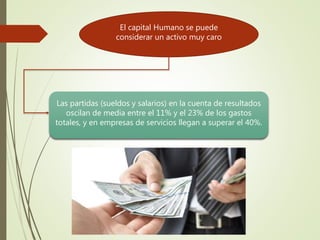 El capital Humano se puede
considerar un activo muy caro
Las partidas (sueldos y salarios) en la cuenta de resultados
oscilan de media entre el 11% y el 23% de los gastos
totales, y en empresas de servicios llegan a superar el 40%.
 