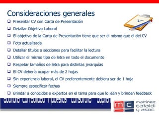 Consideraciones generales     Presentar CV con Carta de Presentación Detallar Objetivo Laboral El objetivo de la Carta de Presentación tiene que ser el mismo que el del CV Foto actualizada Detallar títulos o secciones para facilitar la lectura Utilizar el mismo tipo de letra en todo el documento Respetar tamaños de letra para distintas jerarquías El CV debería ocupar más de 2 hojas Sin experiencia laboral, el CV preferentemente debiera ser de 1 hoja Siempre especificar fechas Brindar a conocidos o expertos en el tema para que lo lean y brinden feedback 