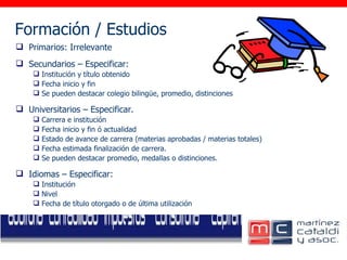 Formación / Estudios     Primarios: Irrelevante Secundarios – Especificar: Institución y título obtenido Fecha inicio y fin Se pueden destacar colegio bilingüe, promedio, distinciones Universitarios – Especificar. Carrera e institución Fecha inicio y fin ó actualidad Estado de avance de carrera (materias aprobadas / materias totales) Fecha estimada finalización de carrera. Se pueden destacar promedio, medallas o distinciones. Idiomas – Especificar: Institución Nivel Fecha de título otorgado o de última utilización 