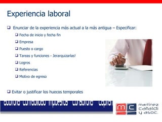 Experiencia laboral     Enunciar de la experiencia más actual a la más antigua – Especificar:  Fecha de inicio y fecha fin Empresa Puesto o cargo Tareas y funciones - Jerarquizarlas! Logros Referencias Motivo de egreso Evitar o justificar los huecos temporales 