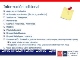 Información adicional     Aspectos actitudinales Actividades académicas (docencia, ayudantía) Seminarios / Congresos Membresías Licencias / registros / matrículas Hobbies Movilidad propia Disponibilidad horaria Disponibilidad para comenzar  Remuneración Pretendida,  (detallar en la Carta y solo si se pide como requisito excluyente) Se puede brindar un rango estimativo. Especificar si es remuneración bruta o neta (preferentemente brindar rem. neta)  Otras actividades / Otros conocimientos 