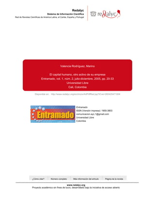 Redalyc
                                   Sistema de Información Científica
Red de Revistas Científicas de América Latina, el Caribe, España y Portugal




                                                 Valencia Rodríguez, Marino


                                  El capital humano, otro activo de su empresa
                            Entramado, vol. 1, núm. 2, julio-diciembre, 2005, pp. 20-33
                                                Universidad Libre
                                                 Cali, Colombia

                     Disponible en: http://www.redalyc.org/src/inicio/ArtPdfRed.jsp?iCve=265420471004




                                                                  Entramado
                                                                  ISSN (Versión impresa): 1900-3803
                                                                  comunicacion.ayc.1@gmail.com
                                                                  Universidad Libre
                                                                  Colombia




                  ¿Cómo citar?        Número completo          Más información del artículo   Página de la revista


                                                    www.redalyc.org
                  Proyecto académico sin fines de lucro, desarrollado bajo la iniciativa de acceso abierto
 