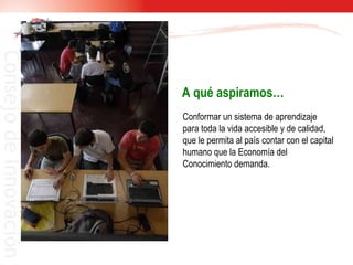 A qué aspiramos… Conformar un sistema de aprendizaje para toda la vida accesible y de calidad, que le permita al país contar con el capital humano que la Economía del Conocimiento demanda. 