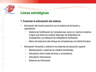 1. Fomentar la articulación del sistema  Articulación del mundo productivo con el sistema de formación y capacitación:  Sistema de Certificación de Competencias: poner en marcha el sistema y lograr que todos los clusters dispongan de estándares de competencia y se tripliquen los trabajadores certificados  Marco de traducción del enfoque de competencias a la oferta formativa  Articulación horizontal y vertical en los sistemas de educación superior  Modularización y sistemas de créditos transferibles  Articulación entre niveles técnicos y universitarios  Articulación internacional  Sistemas de información Líneas estratégicas 