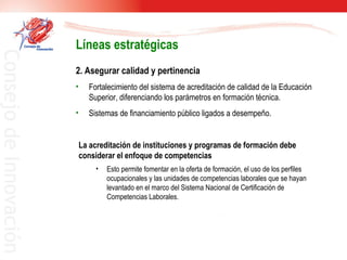 2. Asegurar calidad y pertinencia Fortalecimiento del sistema de acreditación de calidad de la Educación Superior, diferenciando los parámetros en formación técnica. Sistemas de financiamiento público ligados a desempeño. Líneas estratégicas La acreditación de instituciones y programas de formación debe considerar el enfoque de competencias Esto permite fomentar en la oferta de formación, el uso de los perfiles ocupacionales y las unidades de competencias laborales que se hayan levantado en el marco del Sistema Nacional de Certificación de Competencias Laborales.  