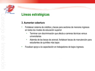 3. Aumentar cobertura  Fortalecer sistema de créditos y becas para sectores de menores ingresos en todos los niveles de educación superior Terminar con discriminación que afecta a carreras técnicas versus universitarias Además de las becas de arancel, fortalecer becas de manutención para estudiantes de quintiles más bajos Focalizar apoyo a la capacitación en trabajadores de bajos ingresos. Líneas estratégicas 