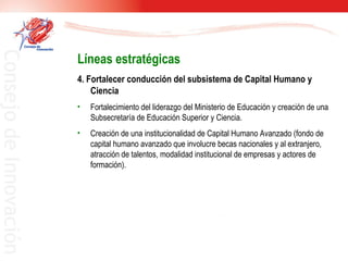 4. Fortalecer conducción del subsistema de Capital Humano y Ciencia Fortalecimiento del liderazgo del Ministerio de Educación y creación de una Subsecretaría de Educación Superior y Ciencia. Creación de una institucionalidad de Capital Humano Avanzado (fondo de capital humano avanzado que involucre becas nacionales y al extranjero, atracción de talentos, modalidad institucional de empresas y actores de formación). Líneas estratégicas 