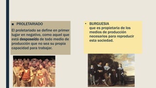 • BURGUESIA
que es propietaria de los
medios de producción
necesarios para reproducir
esta sociedad.
■ PROLETARIADO
El proletariado se define en primer
lugar en negativo, como aquel que
está desposeído de todo medio de
producción que no sea su propia
capacidad para trabajar.
 