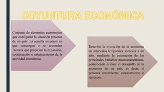 Conjunto de elementos económicos
que configuran la situación presente
de un país. Es aquella situación en
que convergen o se acumulan
factores que propician la expansión,
continuación o estancamiento de la
actividad económica.
Describe la evolución de la economía
en intervalos temporales menores a un
año, mediante la estimación de las
principales variables macroeconómicas,
permitiendo evaluar el desarrollo de la
economía de un país, es decir, si
presenta crecimiento, estancamiento o
retroceso.
 