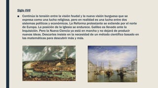 Siglo XVII
■ Continúa la tensión entre la visión feudal y la nueva visión burguesa que se
expresa como una lucha religiosa, pero en realidad es una lucha entre dos
sistemas políticos y económicos. La Reforma protestante se extiende por el norte
de Europa. La posición de la Iglesia se endurece. Galileo es llevado ante la
Inquisición. Pero la Nueva Ciencia ya está en marcha y no dejará de producir
nuevas ideas. Descartes insiste en la necesidad de un método científico basado en
las matemáticas para descubrir más y más.
 