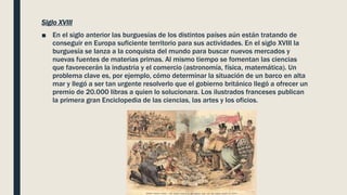 Siglo XVIII
■ En el siglo anterior las burguesías de los distintos países aún están tratando de
conseguir en Europa suficiente territorio para sus actividades. En el siglo XVIII la
burguesía se lanza a la conquista del mundo para buscar nuevos mercados y
nuevas fuentes de materias primas. Al mismo tiempo se fomentan las ciencias
que favorecerán la industria y el comercio (astronomía, física, matemática). Un
problema clave es, por ejemplo, cómo determinar la situación de un barco en alta
mar y llegó a ser tan urgente resolverlo que el gobierno británico llegó a ofrecer un
premio de 20.000 libras a quien lo solucionara. Los ilustrados franceses publican
la primera gran Enciclopedia de las ciencias, las artes y los oficios.
 