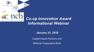 Co-op Innovation Award
Informational Webinar
January 23, 2018
Capital Impact Partners and
National Cooperative Bank
 
