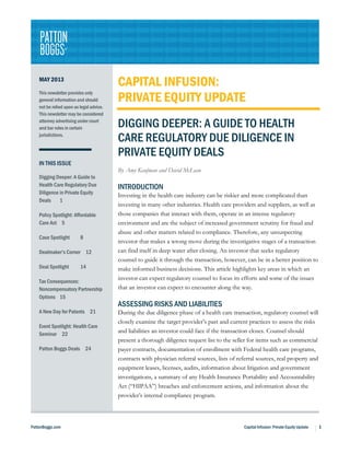 PattonBoggs.com Capital Infusion: Private Equity Update 1
MAY 2013
This newsletter provides only
general information and should
not be relied upon as legal advice.
This newsletter may be considered
attorney advertising under court
and bar rules in certain
jurisdictions.
IN THIS ISSUE
Digging Deeper: A Guide to
Health Care Regulatory Due
Diligence in Private Equity
Deals 1
Policy Spotlight: Affordable
Care Act 5
Case Spotlight 8
Dealmaker’s Corner 12
Deal Spotlight 14
Tax Consequences:
Noncompensatory Partnership
Options 15
A New Day for Patents 21
Event Spotlight: Health Care
Seminar 22
Patton Boggs Deals 24
CAPITAL INFUSION:
PRIVATE EQUITY UPDATE
DIGGING DEEPER: A GUIDE TO HEALTH
CARE REGULATORY DUE DILIGENCE IN
PRIVATE EQUITY DEALS
By Amy Kaufman and David McLean
INTRODUCTION
Investing in the health care industry can be riskier and more complicated than
investing in many other industries. Health care providers and suppliers, as well as
those companies that interact with them, operate in an intense regulatory
environment and are the subject of increased government scrutiny for fraud and
abuse and other matters related to compliance. Therefore, any unsuspecting
investor that makes a wrong move during the investigative stages of a transaction
can find itself in deep water after closing. An investor that seeks regulatory
counsel to guide it through the transaction, however, can be in a better position to
make informed business decisions. This article highlights key areas in which an
investor can expect regulatory counsel to focus its efforts and some of the issues
that an investor can expect to encounter along the way.
ASSESSING RISKS AND LIABILITIES
During the due diligence phase of a health care transaction, regulatory counsel will
closely examine the target provider’s past and current practices to assess the risks
and liabilities an investor could face if the transaction closes. Counsel should
present a thorough diligence request list to the seller for items such as commercial
payer contracts, documentation of enrollment with Federal health care programs,
contracts with physician referral sources, lists of referral sources, real property and
equipment leases, licenses, audits, information about litigation and government
investigations, a summary of any Health Insurance Portability and Accountability
Act (“HIPAA”) breaches and enforcement actions, and information about the
provider’s internal compliance program.
 
