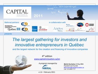 2011
National partners                                 in collaboration with




presents


           The largest gathering for investors and
            innovative entrepreneurs in Québec
           and the largest network for the creation and financing of innovative companies


                                         4th edition
                                 www.capitalinnovation.ca/en
                                      A program managed by          Martin Duchaîne, B. Eng MBA
                                                                    President and founder
                                                                    MDuchaine@capitalinnovation.ca
                                                                    Cell. 514-699-7177

                                     v.1.6 – February 2011
 