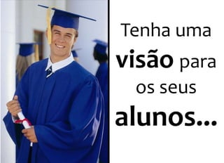 Tenha uma 
visão para 
os seus 
alunos... 
 