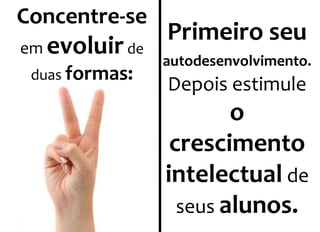 Concentre-se 
em evoluir de 
duas formas: 
Primeiro seu 
autodesenvolvimento. 
Depois estimule 
o 
crescimento 
intelectual de 
seus alunos. 
 