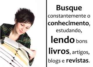 Busque 
constantemente o 
conhecimento, 
estudando, 
lendobons 
livros, artigos, 
blogs e revistas. 
 